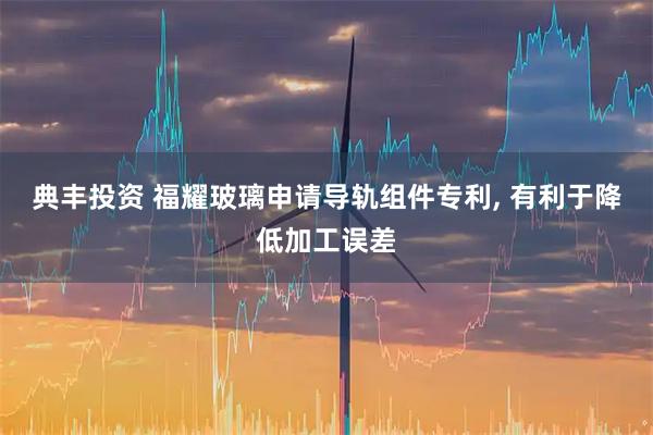 典丰投资 福耀玻璃申请导轨组件专利, 有利于降低加工误差