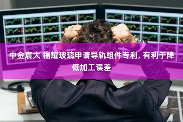 中金宸大 福耀玻璃申请导轨组件专利, 有利于降低加工误差