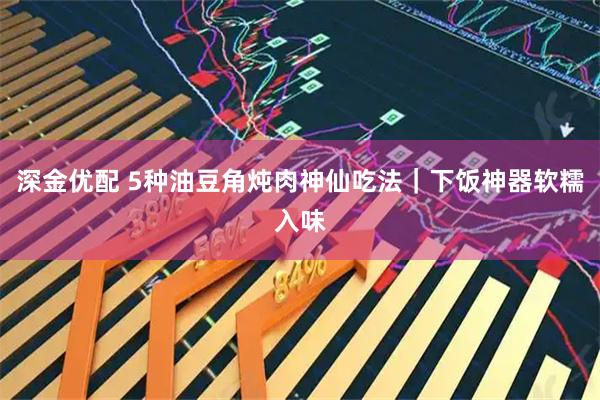 深金优配 5种油豆角炖肉神仙吃法｜下饭神器软糯入味