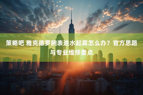 策略吧 雅克德罗腕表进水起雾怎么办？官方思路与专业维修要点