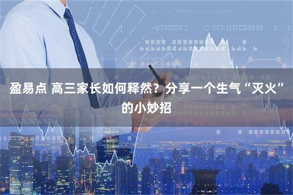盈易点 高三家长如何释然？分享一个生气“灭火”的小妙招