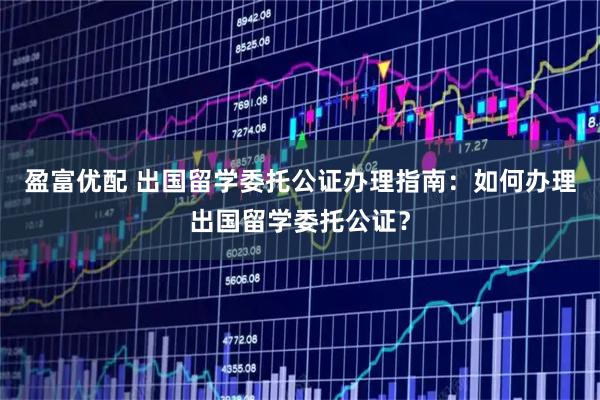 盈富优配 出国留学委托公证办理指南：如何办理出国留学委托公证？