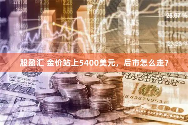 股盈汇 金价站上5400美元，后市怎么走？