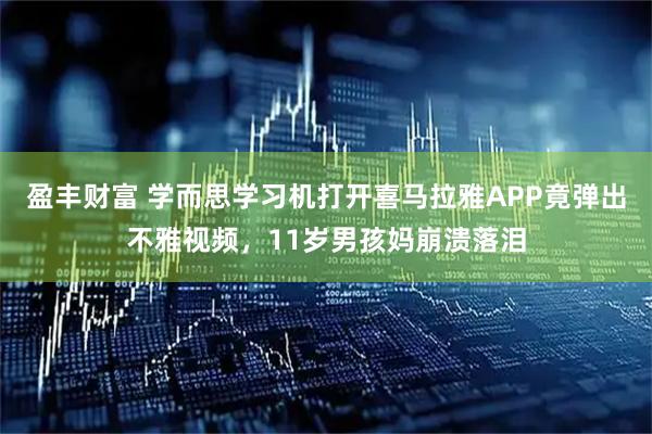 盈丰财富 学而思学习机打开喜马拉雅APP竟弹出不雅视频，11岁男孩妈崩溃落泪