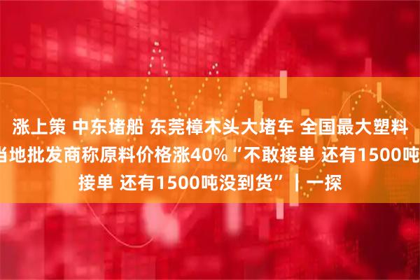 涨上策 中东堵船 东莞樟木头大堵车 全国最大塑料产地暂停出货 当地批发商称原料价格涨40%“不敢接单 还有1500吨没到货”｜一探