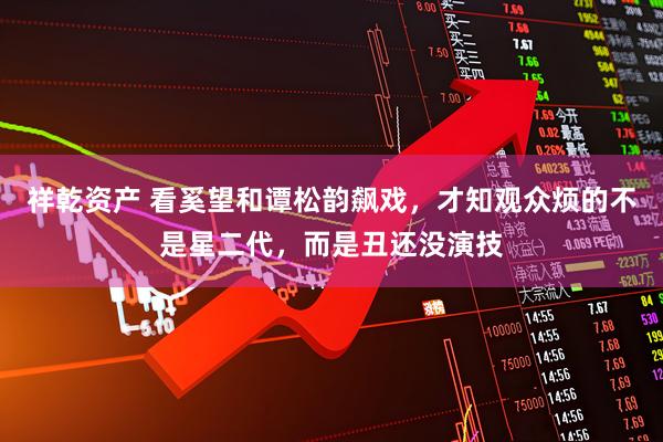 祥乾资产 看奚望和谭松韵飙戏，才知观众烦的不是星二代，而是丑还没演技