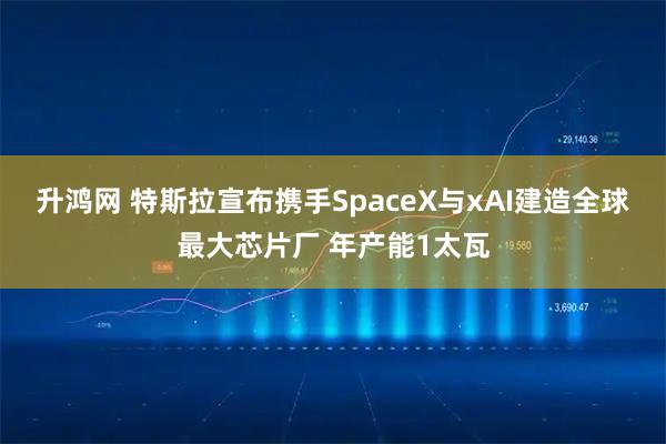 升鸿网 特斯拉宣布携手SpaceX与xAI建造全球最大芯片厂 年产能1太瓦