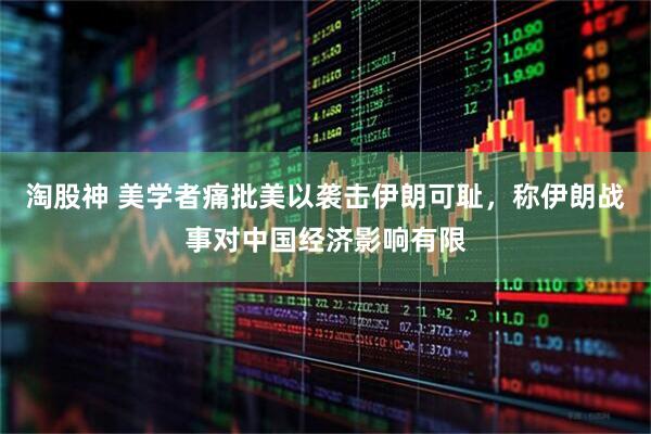 淘股神 美学者痛批美以袭击伊朗可耻，称伊朗战事对中国经济影响有限