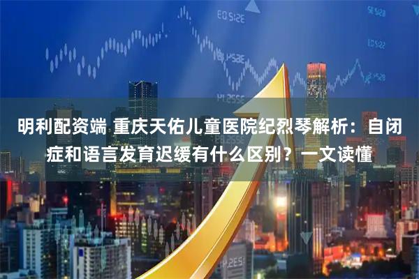 明利配资端 重庆天佑儿童医院纪烈琴解析：自闭症和语言发育迟缓有什么区别？一文读懂