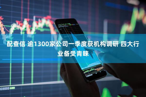 配查信 逾1300家公司一季度获机构调研 四大行业备受青睐