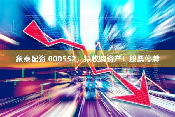 象泰配资 000552，拟收购资产！股票停牌