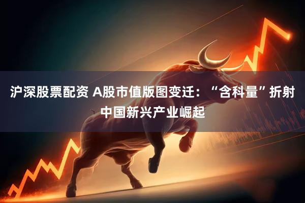 沪深股票配资 A股市值版图变迁：“含科量”折射中国新兴产业崛起