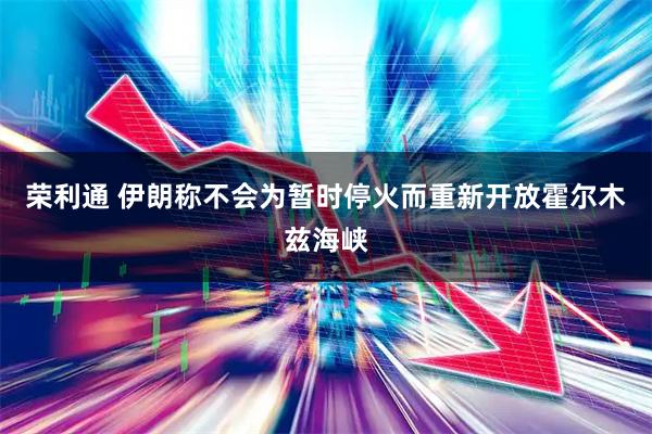 荣利通 伊朗称不会为暂时停火而重新开放霍尔木兹海峡