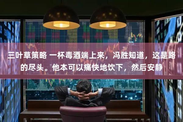 三叶草策略 一杯毒酒端上来，冯胜知道，这是路的尽头。他本可以痛快地饮下，然后安静