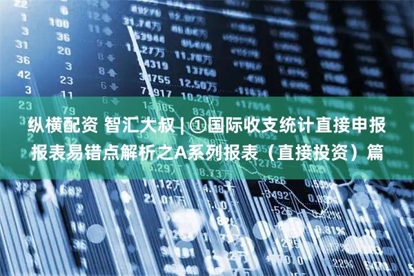 纵横配资 智汇大叔 | ①国际收支统计直接申报报表易错点解析之A系列报表(直接投资)篇