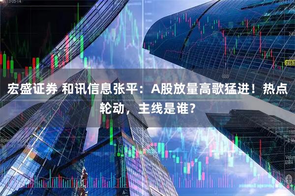 宏盛证券 和讯信息张平：A股放量高歌猛进！热点轮动，主线是谁？