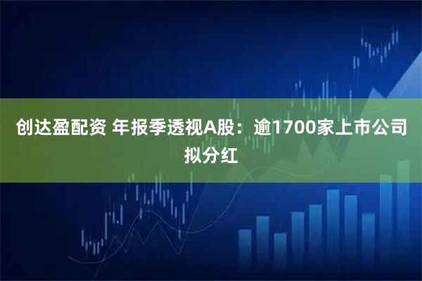 创达盈配资 年报季透视A股：逾1700家上市公司拟分红