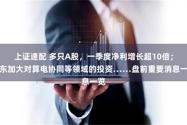 上证速配 多只A股，一季度净利增长超10倍；广东加大对算电协同等领域的投资……盘前重要消息一览