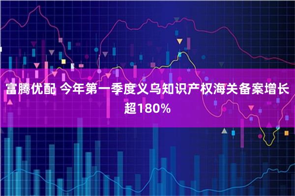 富腾优配 今年第一季度义乌知识产权海关备案增长超180%