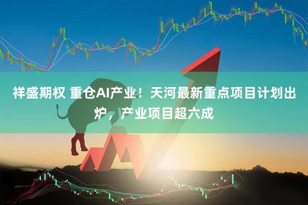 祥盛期权 重仓AI产业！天河最新重点项目计划出炉，产业项目超六成