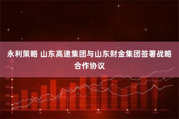 永利策略 山东高速集团与山东财金集团签署战略合作协议