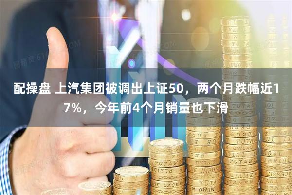 配操盘 上汽集团被调出上证50，两个月跌幅近17%，今年前4个月销量也下滑
