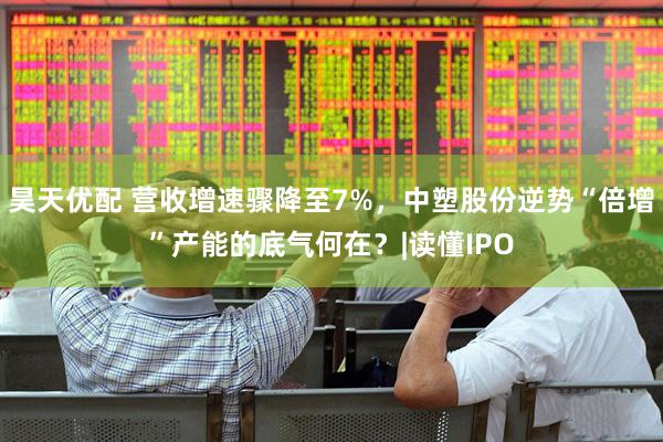 昊天优配 营收增速骤降至7%，中塑股份逆势“倍增”产能的底气何在？|读懂IPO