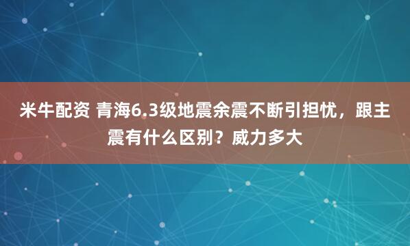 米牛配资 青海6.3级地震余震不断引担忧，跟主震有什么区别？威力多大