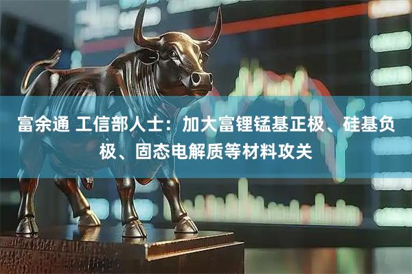 富余通 工信部人士：加大富锂锰基正极、硅基负极、固态电解质等材料攻关