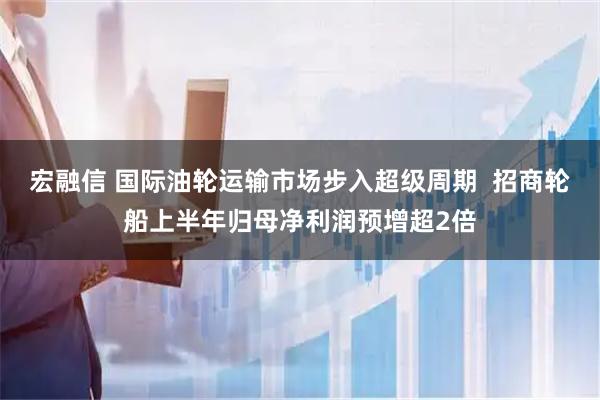 宏融信 国际油轮运输市场步入超级周期  招商轮船上半年归母净利润预增超2倍