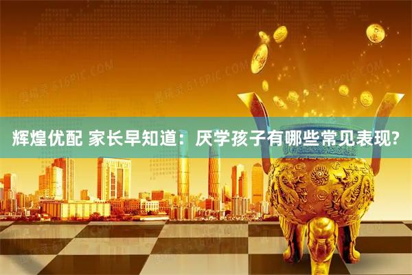辉煌优配 家长早知道：厌学孩子有哪些常见表现?