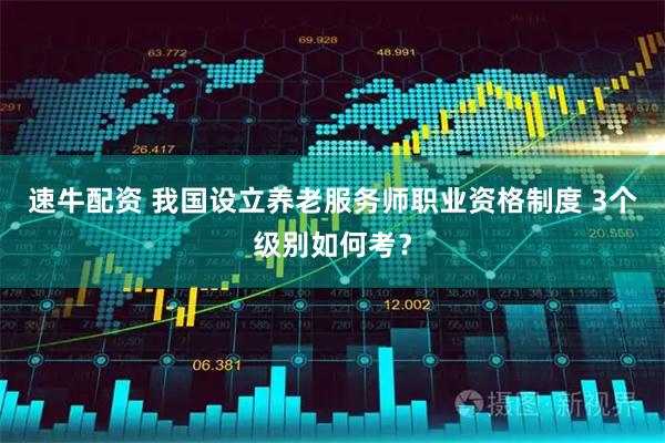速牛配资 我国设立养老服务师职业资格制度 3个级别如何考?
