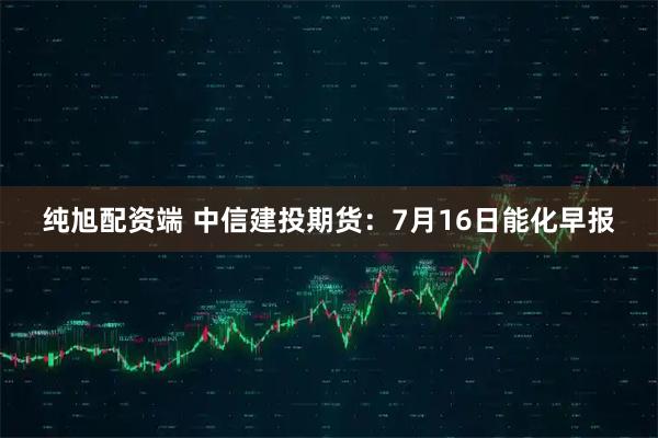 纯旭配资端 中信建投期货：7月16日能化早报
