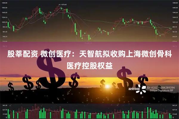 股莘配资 微创医疗：天智航拟收购上海微创骨科医疗控股权益