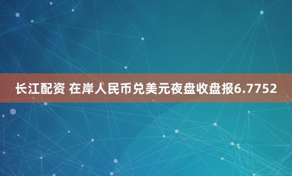 长江配资 在岸人民币兑美元夜盘收盘报6.7752