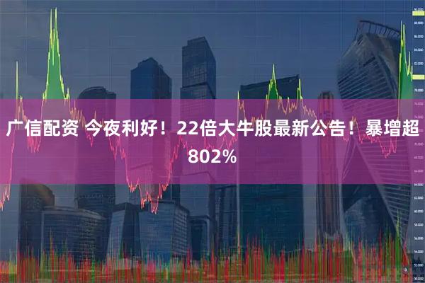 广信配资 今夜利好！22倍大牛股最新公告！暴增超802%