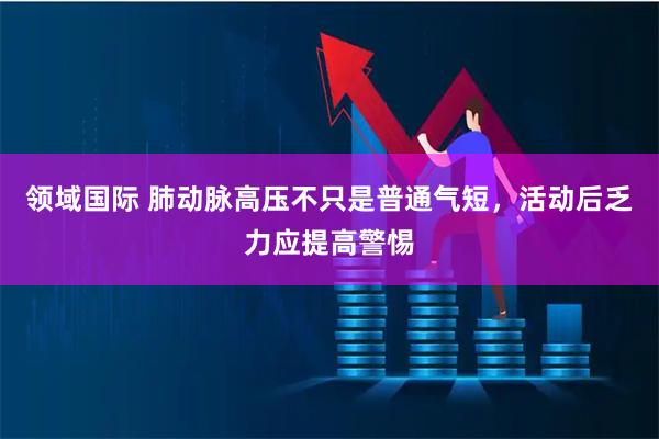 领域国际 肺动脉高压不只是普通气短，活动后乏力应提高警惕
