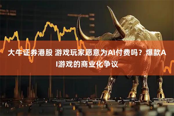 大牛证券港股 游戏玩家愿意为AI付费吗？爆款AI游戏的商业化争议
