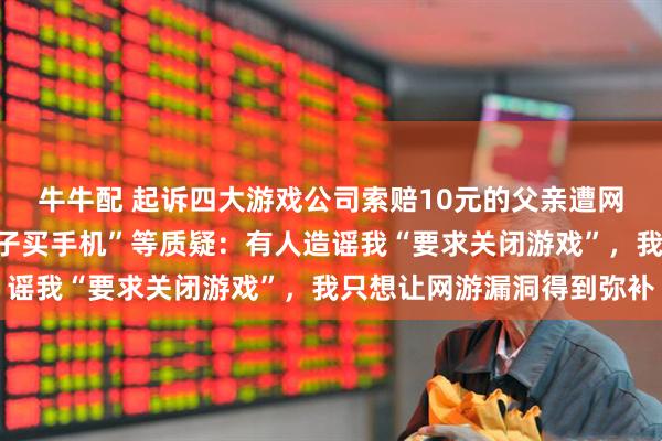 牛牛配 起诉四大游戏公司索赔10元的父亲遭网暴，回应“为何要给儿子买手机”等质疑：有人造谣我“要求关闭游戏”，我只想让网游漏洞得到弥补