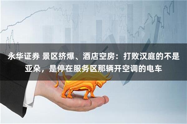 永华证券 景区挤爆、酒店空房:打败汉庭的不是亚朵,是停在服务区那辆开空调的电车